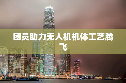 团员助力无人机机体工艺腾飞