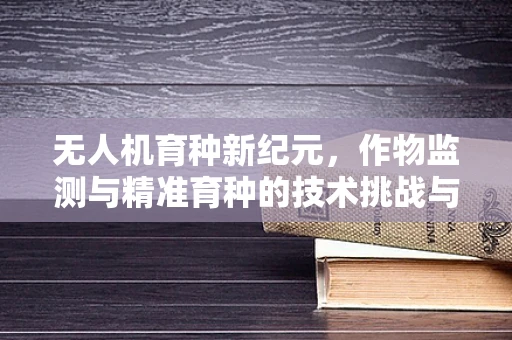 无人机育种新纪元，作物监测与精准育种的技术挑战与机遇