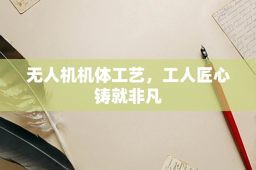 无人机机体工艺，工人匠心铸就非凡