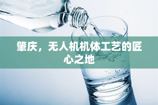 肇庆，无人机机体工艺的匠心之地