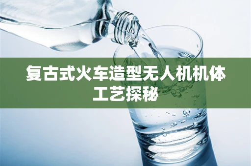 复古式火车造型无人机机体工艺探秘