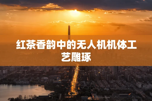 红茶香韵中的无人机机体工艺雕琢