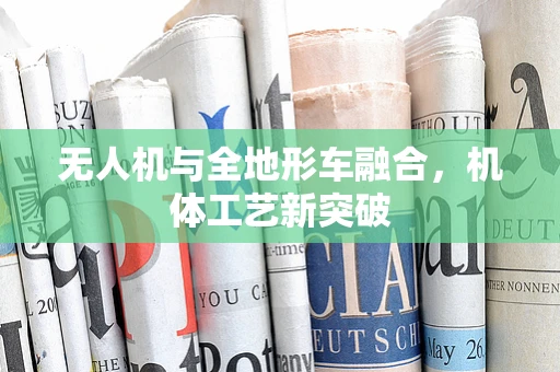 无人机与全地形车融合，机体工艺新突破