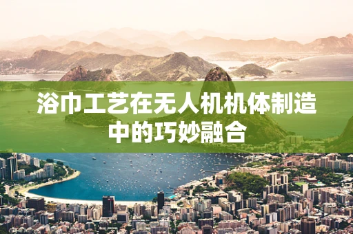 浴巾工艺在无人机机体制造中的巧妙融合