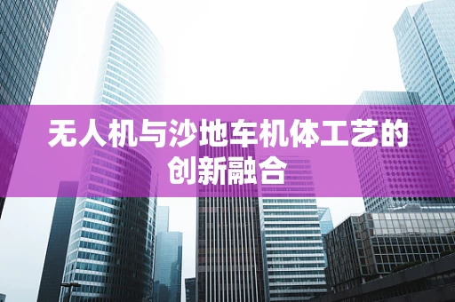 无人机与沙地车机体工艺的创新融合
