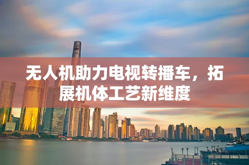 无人机助力电视转播车，拓展机体工艺新维度