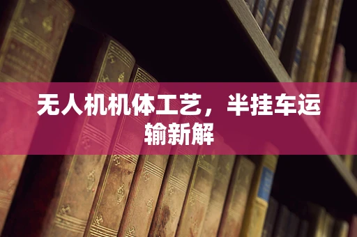 无人机机体工艺，半挂车运输新解