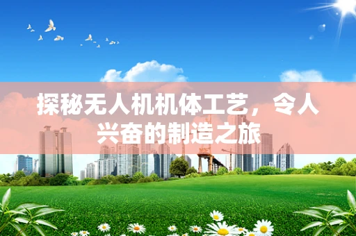 探秘无人机机体工艺，令人兴奋的制造之旅