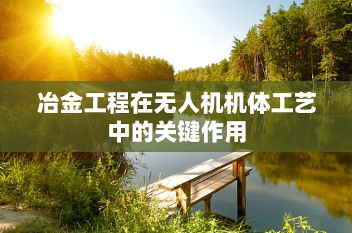 冶金工程在无人机机体工艺中的关键作用
