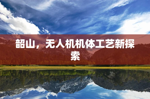 韶山，无人机机体工艺新探索