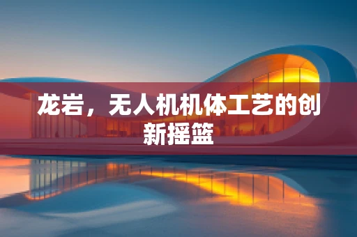龙岩，无人机机体工艺的创新摇篮