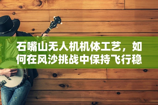 石嘴山无人机机体工艺，如何在风沙挑战中保持飞行稳定性？