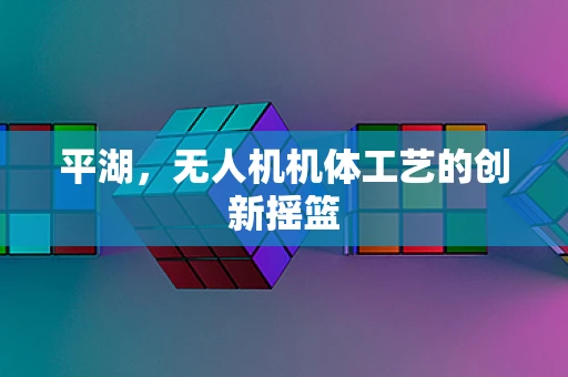 平湖，无人机机体工艺的创新摇篮