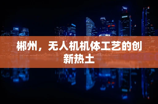 郴州，无人机机体工艺的创新热土
