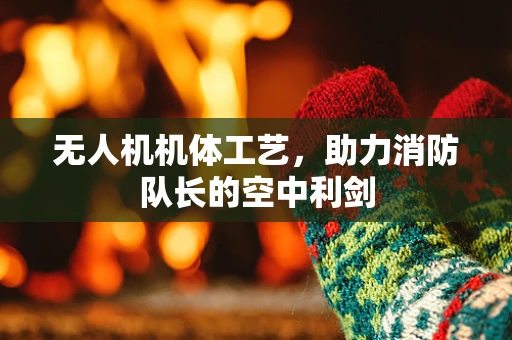 无人机机体工艺，助力消防队长的空中利剑