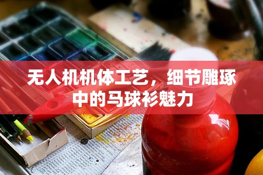 无人机机体工艺，细节雕琢中的马球衫魅力