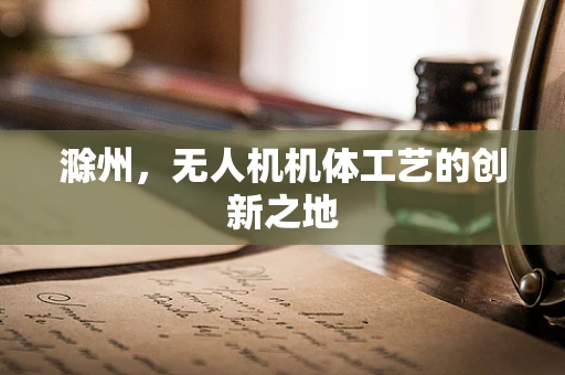 滁州，无人机机体工艺的创新之地