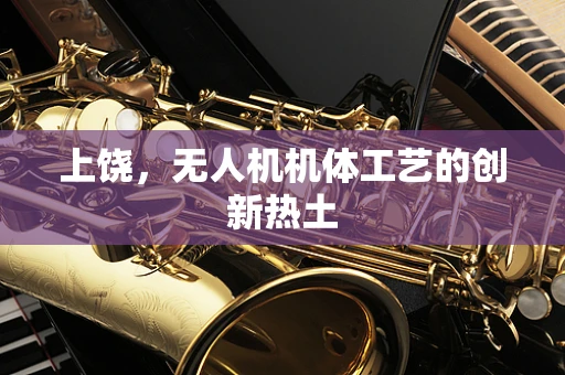 上饶，无人机机体工艺的创新热土