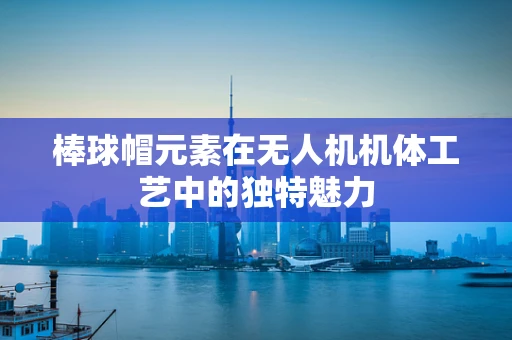 棒球帽元素在无人机机体工艺中的独特魅力