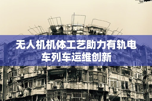 无人机机体工艺助力有轨电车列车运维创新
