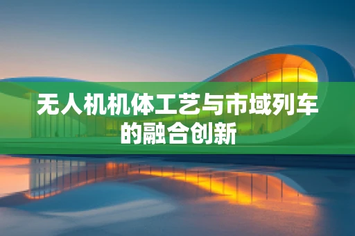 无人机机体工艺与市域列车的融合创新