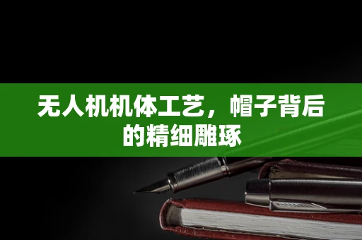 无人机机体工艺，帽子背后的精细雕琢