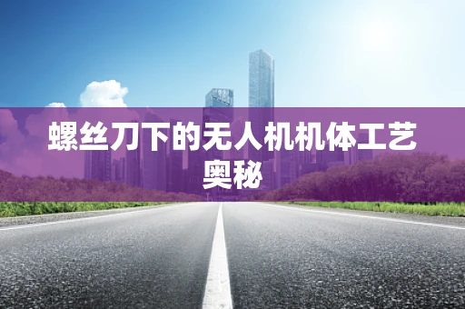 螺丝刀下的无人机机体工艺奥秘