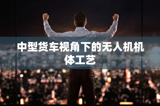 中型货车视角下的无人机机体工艺