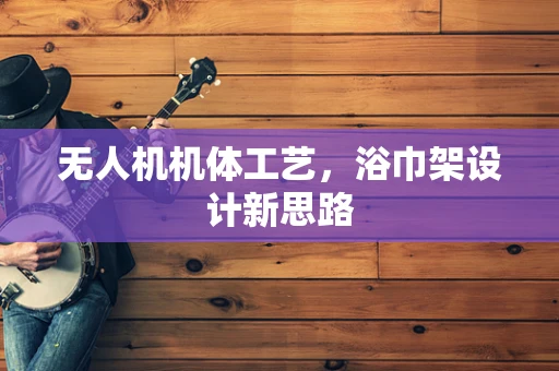 无人机机体工艺，浴巾架设计新思路
