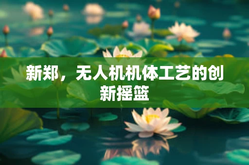 新郑，无人机机体工艺的创新摇篮