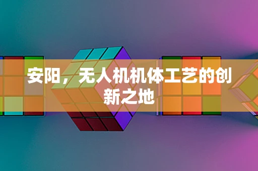 安阳，无人机机体工艺的创新之地