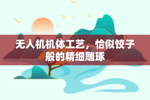 无人机机体工艺，恰似饺子般的精细雕琢