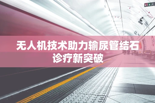 无人机技术助力输尿管结石诊疗新突破