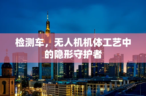 检测车，无人机机体工艺中的隐形守护者