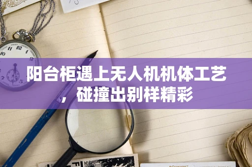 阳台柜遇上无人机机体工艺，碰撞出别样精彩