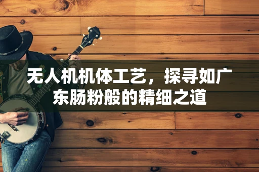 无人机机体工艺，探寻如广东肠粉般的精细之道