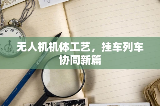 无人机机体工艺，挂车列车协同新篇