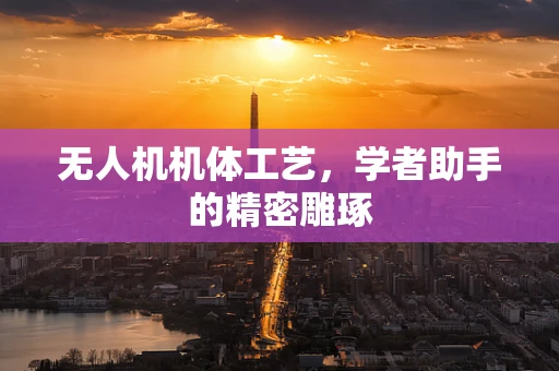 无人机机体工艺，学者助手的精密雕琢