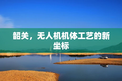韶关，无人机机体工艺的新坐标