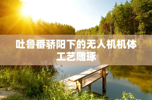 吐鲁番骄阳下的无人机机体工艺雕琢