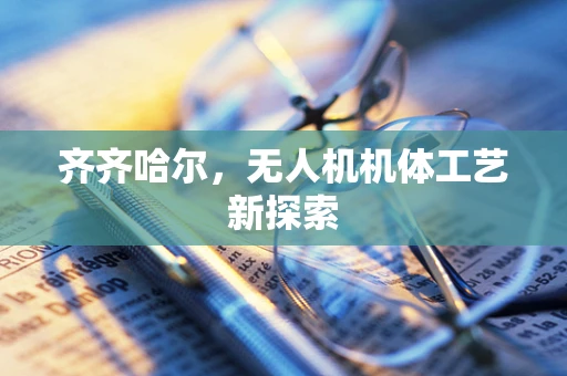 齐齐哈尔，无人机机体工艺新探索