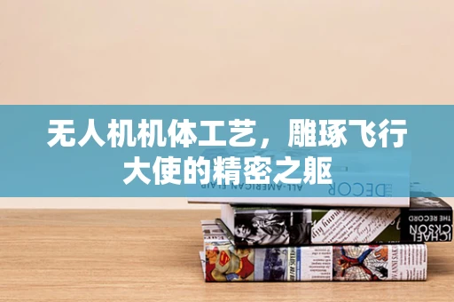 无人机机体工艺，雕琢飞行大使的精密之躯