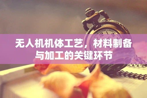 无人机机体工艺，材料制备与加工的关键环节