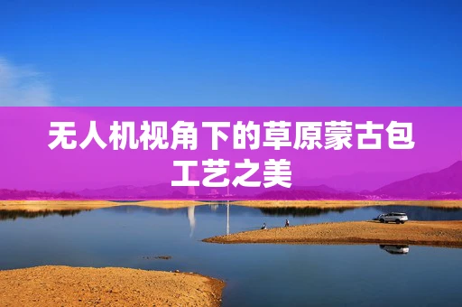无人机视角下的草原蒙古包工艺之美