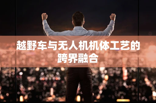 越野车与无人机机体工艺的跨界融合