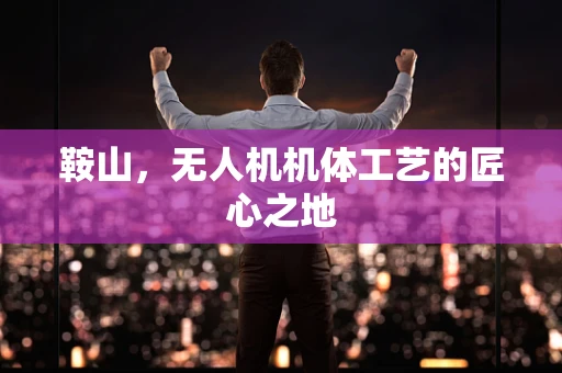 鞍山，无人机机体工艺的匠心之地