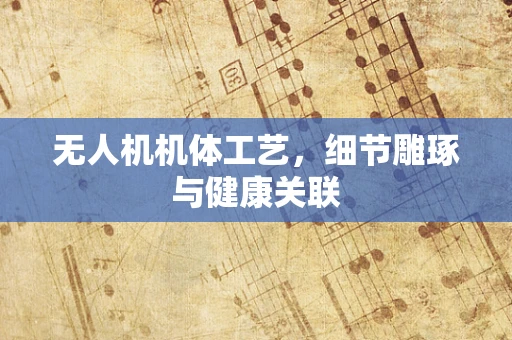 无人机机体工艺，细节雕琢与健康关联