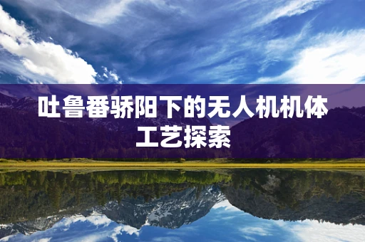 吐鲁番骄阳下的无人机机体工艺探索