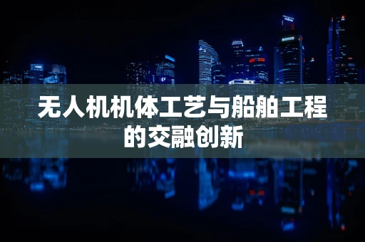 无人机机体工艺与船舶工程的交融创新