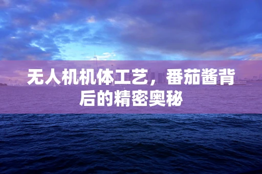 无人机机体工艺，番茄酱背后的精密奥秘